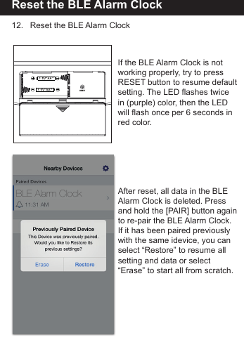 Reset the BLE Alarm Clock12.   Reset the BLE Alarm ClockAfter reset, all data in the BLE Alarm Clock is deleted. Press and hold the [PAIR] button againto re-pair the BLE Alarm Clock.If it has been paired previouslywith the same idevice, you canselect &ldquo;Restore&rdquo; to resume all setting and data or select &ldquo;Erase&rdquo; to start all from scratch.If the BLE Alarm Clock is not working properly, try to press RESET button to resume default setting. The LED flashes twice in (purple) color, then the LED will flash once per 6 seconds inred color.BLE Alarm Clock