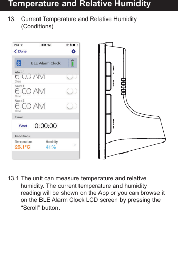Reset the BLE Alarm Clock13.   Current Temperature and Relative Humidity         (Conditions)13.1 The unit can measure temperature and relative       humidity. The current temperature and humidity       reading will be shown on the App or you can browse it     on the BLE Alarm Clock LCD screen by pressing the       &ldquo;Scroll&rdquo;  button.Temperature and Relative Humidity