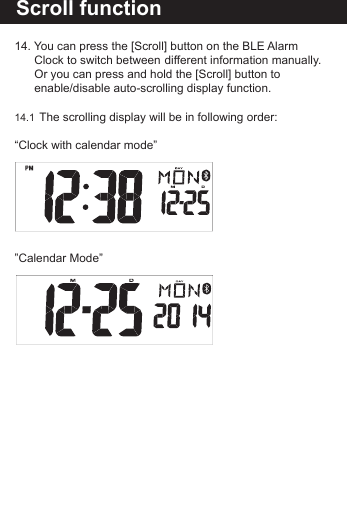 Reset the BLE Alarm C14. You can press the [Scroll] button on the BLE Alarm      Clock to switch between  different information manually.    Or you can press and hold the [Scroll] button to      enable/disable auto-scrolling display function. 14.1  The scrolling display will be in following order:&ldquo;Clock with calendar mode&rdquo; &rdquo;Calendar Mode&rdquo;Scroll function 