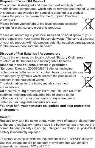 Disposal of Your Old ProductYour product is designed and manufactured with high quality materials and components, which can be recycled and reused. When this crossed-out wheeled bin symbol is attached to a product itmeans the product is covered by the European Directive2002/96/EC.Please inform yourself about the local separate collectionsystem for electrical and electronic products. Please act according to your local rules and do not dispose of yourold products with your normal household waste. The correct disposal of your old product will help prevent potential negative consequences for the environment and human health. Disposal of Flat Batteries / AccumulatorsYou, as the end user, are legally obliged (Battery Ordinance) to return all flat batteries and rechargeable batteries. Disposal in the household waste is prohibited. &ldquo;European Directive 2006/66/EC&rdquo; Batteries, including rechargeable batteries, which contain hazardous substancesare marked by symbols which indicate the prohibition ofdisposal in the household waste. The designations for the heavy metals concerned are as follows: Cd = cadmium, Hg = mercury, Pd = lead. You can return flatbatteries / rechargeable batteries free of charge to thecollection points in your community or anywhere wherebatteries / rechargeable batteries are sold.You thus fulfil your statutory obligations and help protect the environment.CautionReplace only with the same or equivalent type of battery, please refer to the engraved battery marks inside the battery compartment for the correct battery  polarity (+) and (-).  Danger of explosion is  possible if battery is incorrectly replaced.This product complies with the requirement of the 1999/5/EC directive.Use this unit and mobile phone only in environments with ambienttemperatures between 0&deg;C and 35&deg;C.