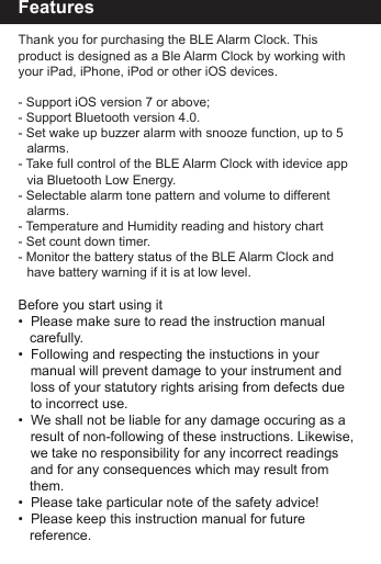FeaturesThank you for purchasing the BLE Alarm Clock. This product is designed as a Ble Alarm Clock by working with your iPad, iPhone, iPod or other iOS devices.- Support iOS version 7 or above;- Support Bluetooth version 4.0.- Set wake up buzzer alarm with snooze function, up to 5    alarms.- Take full control of the BLE Alarm Clock with idevice app    via Bluetooth Low Energy.- Selectable alarm tone pattern and volume to different     alarms. - Temperature and Humidity reading and history chart- Set count down timer. - Monitor the battery status of the BLE Alarm Clock and      have battery warning if it is at low level.Before you start using it&bull;  Please make sure to read the instruction manual    carefully.&bull;  Following and respecting the instuctions in your   manual will prevent damage to your instrument and   loss of your statutory rights arising from defects due   to incorrect use.&bull;  We shall not be liable for any damage occuring as a   result of non-following of these instructions. Likewise,  we take no responsibility for any incorrect readings   and for any consequences which may result from    them.&bull;  Please take particular note of the safety advice!&bull;  Please keep this instruction manual for future         reference.