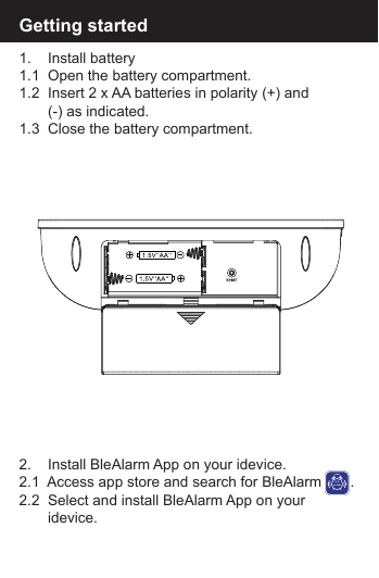 Getting started1.    Install battery1.1  Open the battery compartment.1.2  Insert 2 x AA batteries in polarity (+) and        (-) as indicated.1.3  Close the battery compartment.2.    Install BleAlarm App on your idevice.2.1  Access app store and search for BleAlarm       .2.2  Select and install BleAlarm App on your        idevice.BLEALARM
