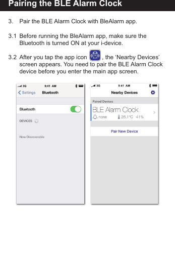 Pairing the BLE Alarm Clock3.    Pair the BLE Alarm Clock with BleAlarm app.3.1  Before running the BleAlarm app, make sure the        Bluetooth is turned ON at your i-device. 3.2  After you tap the app icon         , the &lsquo;Nearby Devices&rsquo;    screen appears. You need to pair the BLE Alarm Clock   device before you enter the main app screen.BLEALARM