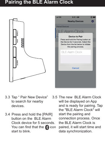 Pairing the BLE Alarm Clock3.3  Tap &ldquo; Pair New Device&rdquo;   to search for nearby  devices.3.4   Press and hold the [PAIR]        button on the  BLE Alarm  Clock device for 5 seconds.  You can find that the      icon   start to blink.3.5  The new  BLE Alarm Clock  will be displayed on App   and is ready for pairing. Tap   the "BLE Alarm Clock" will  start the pairing and   connection process. Once the BLE Alarm Clock is   paired, it will start time and  data synchronization.BLE Alarm Clock
