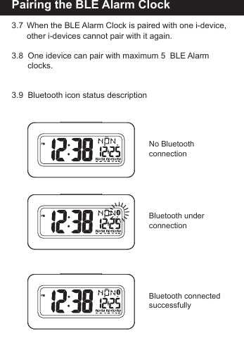 Pairing the BLE Alarm Clock3.7  When the BLE Alarm Clock is paired with one i-device,       other i-devices cannot pair with it again.3.8  One idevice can pair with maximum 5  BLE Alarm         clocks.3.9  Bluetooth icon status descriptionNo Bluetooth connectionBluetooth underconnectionBluetooth connected successfully