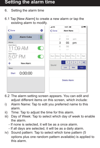 Setting the alarm time6.    Setting the alarm time6.1 Tap [New Alarm] to create a new alarm or tap the             existing alarm to modify.6.2  The alarm setting screen appears. You can edit and           adjust different items on this screen, which include:i)       Alarm Name: Tap to edit you preferred name to this           alarm.ii)      Time: Tap to adjust the time for this alarm.iii)   Day of Week: Tap to select which day of week to enable         the  alarm.    - If none is selected, it will be as a once alarm.    - If all days are selected, it will be as a daily alarm. iv)   Sound pattern: Tap to select which tone pattern (5           options plus one random pattern available) is applied to         this  alarm.Alarm Cube