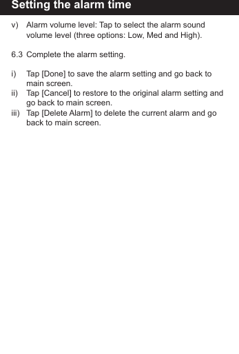 Setting the alarm timev)   Alarm volume level: Tap to select the alarm sound        volume level (three options: Low, Med and High).6.3  Complete the alarm setting.i)    Tap [Done] to save the alarm setting and go back to        main screen.ii)   Tap [Cancel] to restore to the original alarm setting and      go back to main screen.iii)   Tap [Delete Alarm] to delete the current alarm and go      back to main screen.