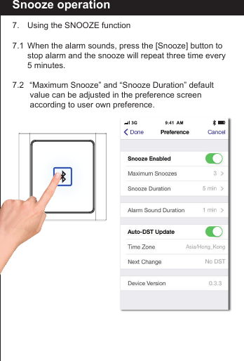 Snooze operation7.  Using the SNOOZE function7.1  When the alarm sounds, press the [Snooze] button to    stop alarm and the snooze will repeat three time every    5 minutes.7.2   &ldquo;Maximum Snooze&rdquo; and &ldquo;Snooze Duration&rdquo; default        value can be adjusted in the preference screen        according to user own preference.     