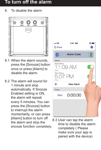 To turn off the alarm8.   To disable the alarm8.1  When the alarm sounds,   press the [Snooze] button  once or press [Alarm] to   disable the alarm. 8.2  The alarm will sound for   1 minute and stop   automatically. If Snooze   Enabled setting is ON,   the alarm will repeat   every 5 minutes. You can  press the [Snooze] button  to interrupt the alarm   momentarily, or can press   [Alarm] button to turn off   the alarm and stop the   snooze function completely.8.3 User can tap the alarm   time to disable the alarm  completely ( Please   make sure your app is  paired with the device)Alarm Cube