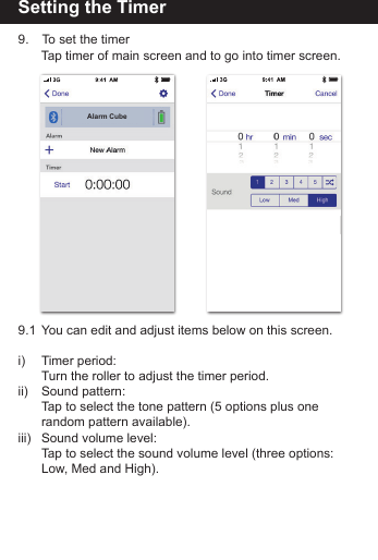 Setting the Timer9.   To set the timer   Tap timer of main screen and to go into timer screen.9.1  You can edit and adjust items below on this screen.i)   Timer period:   Turn the roller to adjust the timer period.ii)   Sound pattern:   Tap to select the tone pattern (5 options plus one      random pattern available).iii)  Sound volume level:   Tap to select the sound volume level (three options:      Low, Med and High). Alarm Cube
