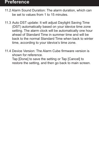 Preference11.2 Alarm Sound Duration: The alarm duration, which can      be set to values from 1 to 15 minutes.11.3 Auto DST update: It will adjust Daylight Saving Time      (DST) automatically based on your idevice time zone      setting. The alarm clock will be automatically one hour      ahead of Standard Time in summer time and will be       back to the normal Standard Time when back to winter        time, according to your idevice&rsquo;s time zone.11.4 Device Version: The Alarm Cube firmware version is      shown for reference.     Tap [Done] to save the setting or Tap [Cancel] to        restore the setting, and then go back to main screen.