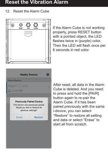 Reset the Vibration Alarm12.   Reset the Alarm CubeAfter reset, all data in the AlarmCube is deleted. And you needto press and hold the [PAIR]button again to re-pair the Alarm Cube. If it has been paired previously with the samei-device, you can select&ldquo;Restore&rdquo; to restore all settingand data or select &ldquo;Erase&rdquo; to start all from scratch.If the Alarm Cube is not workingproperly, press RESET buttonwith a pointed object, the LED flashes twice in (purple) color. Then the LED will flash once per6 seconds in red color.Alarm Cube