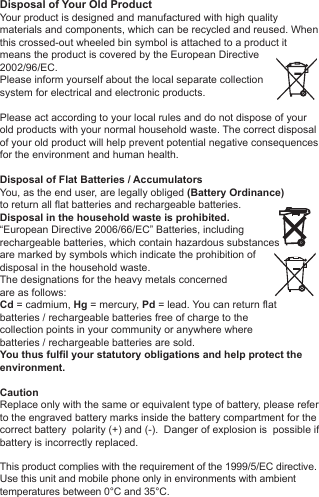 Disposal of Your Old ProductYour product is designed and manufactured with high quality materials and components, which can be recycled and reused. When this crossed-out wheeled bin symbol is attached to a product itmeans the product is covered by the European Directive2002/96/EC.Please inform yourself about the local separate collectionsystem for electrical and electronic products. Please act according to your local rules and do not dispose of yourold products with your normal household waste. The correct disposal of your old product will help prevent potential negative consequences for the environment and human health. Disposal of Flat Batteries / AccumulatorsYou, as the end user, are legally obliged (Battery Ordinance) to return all flat batteries and rechargeable batteries. Disposal in the household waste is prohibited. &ldquo;European Directive 2006/66/EC&rdquo; Batteries, including rechargeable batteries, which contain hazardous substancesare marked by symbols which indicate the prohibition ofdisposal in the household waste. The designations for the heavy metals concerned are as follows: Cd = cadmium, Hg = mercury, Pd = lead. You can return flatbatteries / rechargeable batteries free of charge to thecollection points in your community or anywhere wherebatteries / rechargeable batteries are sold.You thus fulfil your statutory obligations and help protect the environment.CautionReplace only with the same or equivalent type of battery, please refer to the engraved battery marks inside the battery compartment for the correct battery  polarity (+) and (-).  Danger of explosion is  possible if battery is incorrectly replaced.This product complies with the requirement of the 1999/5/EC directive.Use this unit and mobile phone only in environments with ambienttemperatures between 0&deg;C and 35&deg;C.