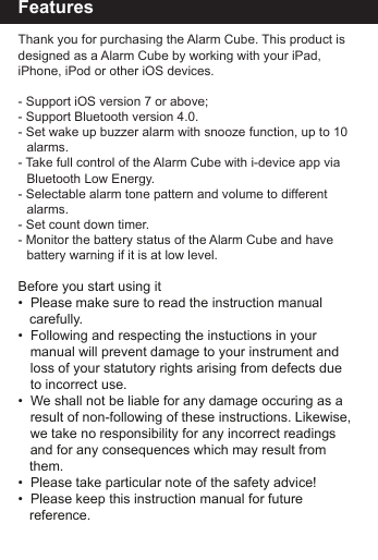 FeaturesThank you for purchasing the Alarm Cube. This product is designed as a Alarm Cube by working with your iPad, iPhone, iPod or other iOS devices.- Support iOS version 7 or above;- Support Bluetooth version 4.0.- Set wake up buzzer alarm with snooze function, up to 10   alarms.- Take full control of the Alarm Cube with i-device app via     Bluetooth Low Energy.- Selectable alarm tone pattern and volume to different     alarms. - Set count down timer. - Monitor the battery status of the Alarm Cube and have      battery warning if it is at low level.Before you start using it&bull;  Please make sure to read the instruction manual    carefully.&bull;  Following and respecting the instuctions in your   manual will prevent damage to your instrument and   loss of your statutory rights arising from defects due   to incorrect use.&bull;  We shall not be liable for any damage occuring as a   result of non-following of these instructions. Likewise,  we take no responsibility for any incorrect readings   and for any consequences which may result from    them.&bull;  Please take particular note of the safety advice!&bull;  Please keep this instruction manual for future         reference.