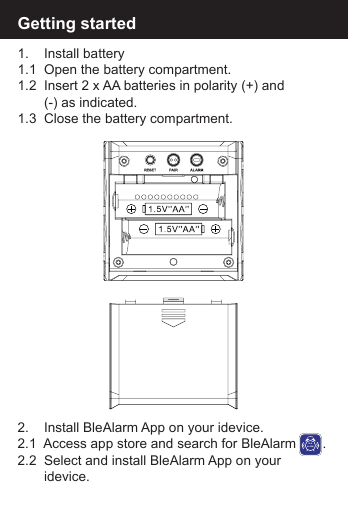 Getting started1.    Install battery1.1  Open the battery compartment.1.2  Insert 2 x AA batteries in polarity (+) and        (-) as indicated.1.3  Close the battery compartment.2.    Install BleAlarm App on your idevice.2.1  Access app store and search for BleAlarm       .2.2  Select and install BleAlarm App on your        idevice.BLEALARM