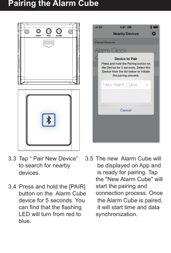 Pairing the Alarm Cube3.3  Tap &ldquo; Pair New Device&rdquo;   to search for nearby  devices.3.4   Press and hold the [PAIR]        button on the  Alarm Cube  device for 5 seconds. You  can find that the flashing   LED will turn from red to  blue.3.5  The new  Alarm Cube will   be displayed on App and   is ready for pairing. Tap   the "New Alarm Cube" will  start the pairing and   connection process. Once   the Alarm Cube is paired,   it will start time and data  synchronization.New Alarm Cube