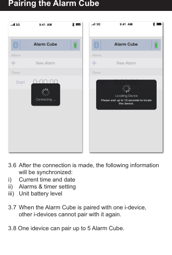 Pairing the Alarm Cube3.6  After the connection is made, the following information       will be synchronized:i)     Current time and dateii)     Alarms &amp; timer settingiii)    Unit battery level3.7  When the Alarm Cube is paired with one i-device,         other i-devices cannot pair with it again.3.8 One idevice can pair up to 5 Alarm Cube.Alarm Cube Alarm Cube