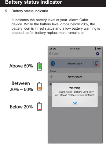 Battery status indicator5.     Battery status indicator     It indicates the battery level of your  Alarm Cube         device. While the battery level drops below 20%, the        battery icon is in red status and a low battery warning is        popped up for battery replacement remainder.Above 60%Between 20% ~ 60%Below 20%