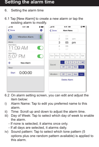 Setting the alarm time6.    Setting the alarm time6.1 Tap [New Alarm] to create a new alarm or tap the             existing alarm to modify.6.2  On alarm setting screen, you can edit and adjust the          item  below:i)       Alarm Name: Tap to edit you preferred name to this           alarm.ii)      Time: Scroll up and down to adjust the alarm time.iii)   Day of Week: Tap to select which day of week to enable         the  alarm.    - If none is selected, it alarms once only.    - If all days are selected, it alarms daily. iv)   Sound pattern: Tap to select which tone pattern (5           options plus one random pattern available) is applied to         this  alarm.
