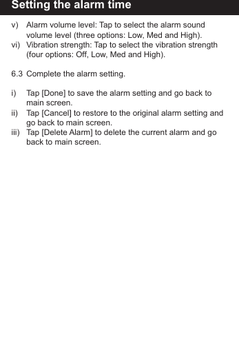 Setting the alarm timev)   Alarm volume level: Tap to select the alarm sound        volume level (three options: Low, Med and High).vi)   Vibration strength: Tap to select the vibration strength      (four options: Off, Low, Med and High).6.3  Complete the alarm setting.i)    Tap [Done] to save the alarm setting and go back to        main screen.ii)   Tap [Cancel] to restore to the original alarm setting and      go back to main screen.iii)   Tap [Delete Alarm] to delete the current alarm and go      back to main screen.