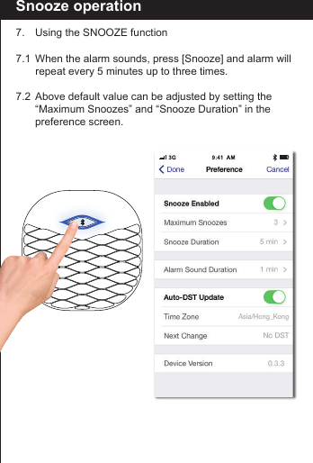 Snooze operation7.  Using the SNOOZE function7.1  When the alarm sounds, press [Snooze] and alarm will     repeat every 5 minutes up to three times.7.2  Above default value can be adjusted by setting the      &ldquo;Maximum Snoozes&rdquo; and &ldquo;Snooze Duration&rdquo; in the      preference screen.