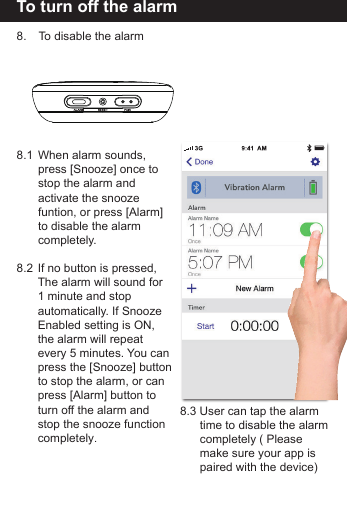 To turn off the alarm 8.   To disable the alarm8.1  When alarm sounds,   press [Snooze] once to  stop the alarm and   activate the snooze   funtion, or press [Alarm]   to disable the alarm completely. 8.2  If no button is pressed,   The alarm will sound for   1 minute and stop   automatically. If Snooze  Enabled setting is ON,   the alarm will repeat   every 5 minutes. You can  press the [Snooze] button  to stop the alarm, or can   press [Alarm] button to  turn off the alarm and   stop the snooze function completely.8.3 User can tap the alarm   time to disable the alarm  completely ( Please   make sure your app is  paired with the device)