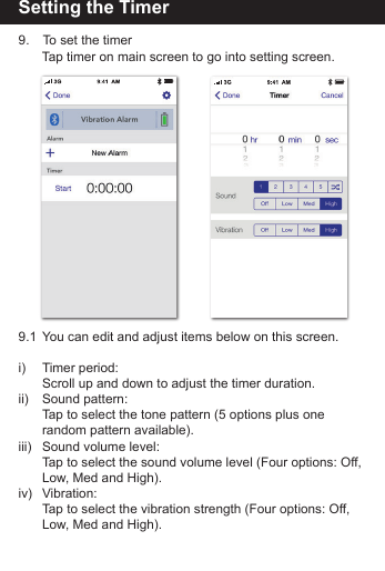 Setting the Timer9.   To set the timer   Tap timer on main screen to go into setting screen.9.1  You can edit and adjust items below on this screen.i)   Timer period:   Scroll up and down to adjust the timer duration.ii)   Sound pattern:   Tap to select the tone pattern (5 options plus one      random pattern available).iii)  Sound volume level:   Tap to select the sound volume level (Four options: Off,    Low, Med and High).iv) Vibration:      Tap to select the vibration strength (Four options: Off,    Low, Med and High).