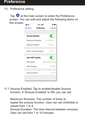 Preference11)   Preference setting     Tap       at the main screen to enter the Preference        screen. You can edit and adjust the following items on      this screen.11.1 Snooze Enabled: Tap to enable/disable Snooze       function. If 'Snooze Enabled' is ON, you can set:     Maximum Snoozes: The number of times to         repeat the snooze function. User can set Unlimited or       values from 1 to 9.     Snooze Duration: The time interval between snoozes.       User can set from 1 to 15 minutes.