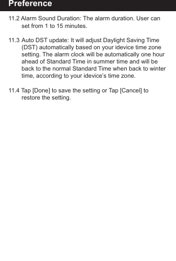 Preference11.2 Alarm Sound Duration: The alarm duration. User can      set from 1 to 15 minutes.11.3 Auto DST update: It will adjust Daylight Saving Time      (DST) automatically based on your idevice time zone      setting. The alarm clock will be automatically one hour      ahead of Standard Time in summer time and will be       back to the normal Standard Time when back to winter        time, according to your idevice&rsquo;s time zone.11.4 Tap [Done] to save the setting or Tap [Cancel] to        restore the setting.