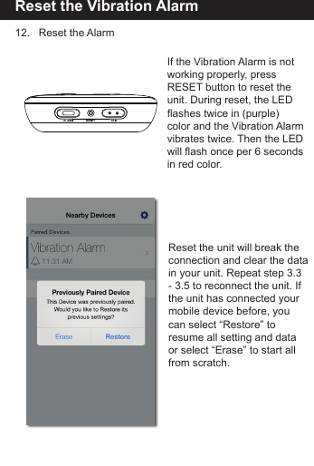 Reset the Vibration Alarm12.   Reset the AlarmReset the unit will break the connection and clear the data in your unit. Repeat step 3.3- 3.5 to reconnect the unit. If the unit has connected your mobile device before, you can select &ldquo;Restore&rdquo; to resume all setting and dataor select &ldquo;Erase&rdquo; to start all from scratch.If the Vibration Alarm is notworking properly, press RESET button to reset the unit. During reset, the LED flashes twice in (purple)color and the Vibration Alarmvibrates twice. Then the LED will flash once per 6 secondsin red color.