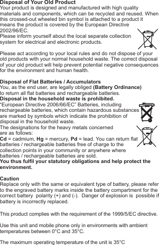Disposal of Your Old ProductYour product is designed and manufactured with high quality materials and components, which can be recycled and reused. When this crossed-out wheeled bin symbol is attached to a product itmeans the product is covered by the European Directive2002/96/EC.Please inform yourself about the local separate collectionsystem for electrical and electronic products. Please act according to your local rules and do not dispose of yourold products with your normal household waste. The correct disposal of your old product will help prevent potential negative consequences for the environment and human health. Disposal of Flat Batteries / AccumulatorsYou, as the end user, are legally obliged (Battery Ordinance) to return all flat batteries and rechargeable batteries. Disposal in the household waste is prohibited. &ldquo;European Directive 2006/66/EC&rdquo; Batteries, including rechargeable batteries, which contain hazardous substancesare marked by symbols which indicate the prohibition ofdisposal in the household waste. The designations for the heavy metals concerned are as follows: Cd = cadmium, Hg = mercury, Pd = lead. You can return flatbatteries / rechargeable batteries free of charge to thecollection points in your community or anywhere wherebatteries / rechargeable batteries are sold.You thus fulfil your statutory obligations and help protect the environment.CautionReplace only with the same or equivalent type of battery, please refer to the engraved battery marks inside the battery compartment for the correct battery  polarity (+) and (-).  Danger of explosion is  possible if battery is incorrectly replaced.This product complies with the requirement of the 1999/5/EC directive.Use this unit and mobile phone only in environments with ambienttemperatures between 0&deg;C and 35&deg;C.The maximum operating temperature of the unit is 35&deg;C
