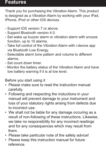 FeaturesThank you for purchasing the Vibration Alarm. This product is designed as a Vibration Alarm by working with your iPad, iPhone, iPod or other iOS devices.- Support iOS version 7 or above;- Support Bluetooth version 4.0.- Set wake up buzzer alarm or vibration alarm with snooze    function, up to 10 alarms.- Take full control of the Vibration Alarm with i-device app     via Bluetooth Low Energy.- Selectable alarm tone pattern and volume to different     alarms. - Set count down timer. - Monitor the battery status of the Vibration Alarm and have    low battery warning if it is at low level.Before you start using it&bull;  Please make sure to read the instruction manual    carefully.&bull;  Following and respecting the instuctions in your   manual will prevent damage to your instrument and   loss of your statutory rights arising from defects due   to incorrect use.&bull;  We shall not be liable for any damage occuring as a   result of non-following of these instructions. Likewise,  we take no responsibility for any incorrect readings   and for any consequences which may result from    them.&bull;  Please take particular note of the safety advice!&bull;  Please keep this instruction manual for future         reference.