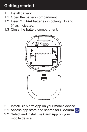Getting started1.    Install battery:1.1  Open the battery compartment.1.2  Insert 3 x AAA batteries in polarity (+) and        (-) as indicated.1.3  Close the battery compartment.2.    Install BleAlarm App on your mobile device.2.1  Access app store and search for BleAlarm      .2.2  Select and install BleAlarm App on your        mobile device.BLEALARMFCC ID: PEQA480110813Electronics Tomorrow Ltd.Model No: A480DC 4.5V 3 X 1.5V - - -MADE IN CHINA