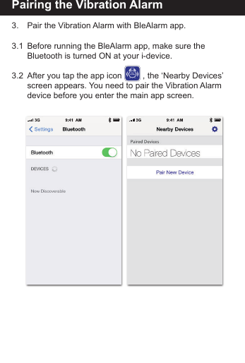 Pairing the Vibration Alarm3.    Pair the Vibration Alarm with BleAlarm app.3.1  Before running the BleAlarm app, make sure the        Bluetooth is turned ON at your i-device. 3.2  After you tap the app icon         , the &lsquo;Nearby Devices&rsquo;    screen appears. You need to pair the Vibration Alarm    device before you enter the main app screen.BLEALARM
