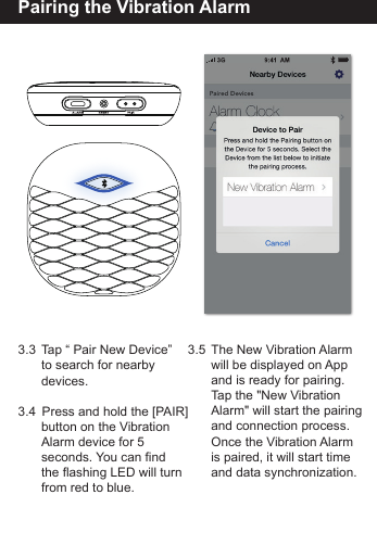 Pairing the Vibration Alarm3.3  Tap &ldquo; Pair New Device&rdquo;   to search for nearby  devices.3.4   Press and hold the [PAIR]        button on the Vibration   Alarm device for 5   seconds. You can find   the flashing LED will turn   from red to blue.3.5  The New Vibration Alarm   will be displayed on App   and is ready for pairing.   Tap the "New Vibration   Alarm" will start the pairing  and connection process.   Once the Vibration Alarm   is paired, it will start time   and data synchronization.