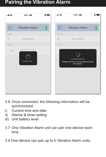Pairing the Vibration Alarm3.6  Once connected, the following information will be         synchronized:i)     Current time and dateii)     Alarms &amp; timer settingiii)    Unit battery level3.7  One Vibration Alarm unit can pair one idevice each         time.3.8 One idevice can pair up to 5 Vibration Alarm units.