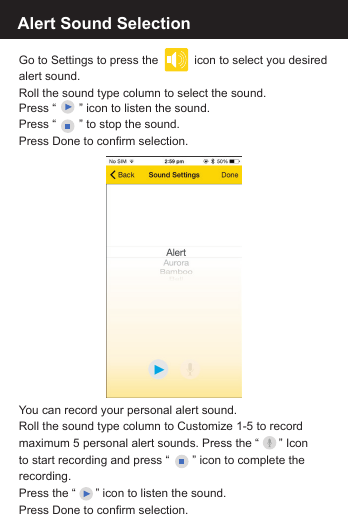 Press &ldquo;       &rdquo; icon to listen the sound. Press &ldquo;       &rdquo; to stop the sound. Press Done to confirm selection.Alert Sound SelectionGo to Settings to press the           icon to select you desiredalert sound. Roll the sound type column to select the sound. You can record your personal alert sound.Roll the sound type column to Customize 1-5 to recordmaximum 5 personal alert sounds. Press the &ldquo;      &rdquo; Icon to start recording and press &ldquo;       &rdquo; icon to complete the recording. Press the &ldquo;      &rdquo; icon to listen the sound.Press Done to confirm selection.