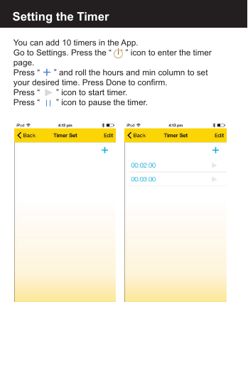 Setting the TimerYou can add 10 timers in the App.Go to Settings. Press the &ldquo;      &rdquo; icon to enter the timer page. Press &ldquo;      &rdquo; and roll the hours and min column to set your desired time. Press Done to confirm.Press &ldquo;       &rdquo; icon to start timer.Press &ldquo;       &rdquo; icon to pause the timer.