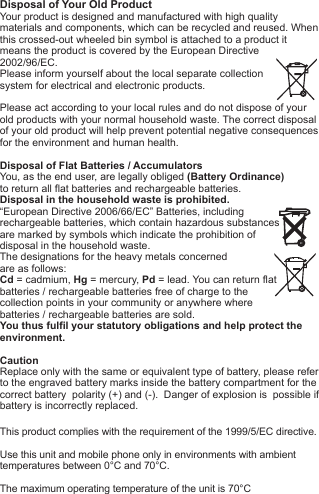 Disposal of Your Old ProductYour product is designed and manufactured with high quality materials and components, which can be recycled and reused. When this crossed-out wheeled bin symbol is attached to a product itmeans the product is covered by the European Directive2002/96/EC.Please inform yourself about the local separate collectionsystem for electrical and electronic products. Please act according to your local rules and do not dispose of yourold products with your normal household waste. The correct disposal of your old product will help prevent potential negative consequences for the environment and human health. Disposal of Flat Batteries / AccumulatorsYou, as the end user, are legally obliged (Battery Ordinance) to return all flat batteries and rechargeable batteries. Disposal in the household waste is prohibited. &ldquo;European Directive 2006/66/EC&rdquo; Batteries, including rechargeable batteries, which contain hazardous substancesare marked by symbols which indicate the prohibition ofdisposal in the household waste. The designations for the heavy metals concerned are as follows: Cd = cadmium, Hg = mercury, Pd = lead. You can return flatbatteries / rechargeable batteries free of charge to thecollection points in your community or anywhere wherebatteries / rechargeable batteries are sold.You thus fulfil your statutory obligations and help protect the environment.CautionReplace only with the same or equivalent type of battery, please refer to the engraved battery marks inside the battery compartment for the correct battery  polarity (+) and (-).  Danger of explosion is  possible if battery is incorrectly replaced.This product complies with the requirement of the 1999/5/EC directive.Use this unit and mobile phone only in environments with ambienttemperatures between 0&deg;C and 70&deg;C.The maximum operating temperature of the unit is 70&deg;C