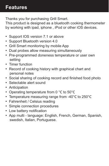 FeaturesThanks you for purchasing Grill Smart. This product is designed as a bluetooth cooking thermometerby working with ipad, iphone , iPod or other iOS devices.&bull;  Support IOS version 7.1 or above &bull;  Support Bluetooth version 4.0&bull;  Grill Smart monitoring by mobile App&bull;  Dual probes allow measuring simultaneously&bull;  Pre-programmed doneness temperature or user own     setting&bull;  Timer function&bull;  Record of cooking history with graphical chart and     personal notes&bull;  Social sharing of cooking record and finished food photo&bull;  Selectable alert sound&bull;  Anticipation&bull;  Operating temperature from 0 &deg;C to 50&deg;C&bull;  Temperature measuring range from -40&deg;C to 250&deg;C&bull;  Fahrenheit / Celsius reading&bull;  Simple connection procedures&bull;  Low battery notification&bull;  App multi - language: English, French, German, Spanish,    swedish, Italian, Portuguese.   