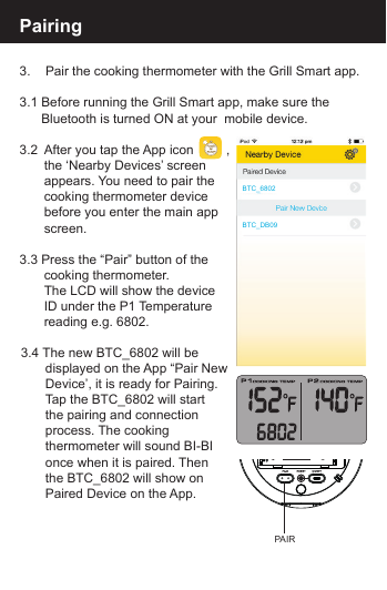Pairing 3.    Pair the cooking thermometer with the Grill Smart app.3.1 Before running the Grill Smart app, make sure the       Bluetooth is turned ON at your  mobile device.3.2  After you tap the App icon         ,  the &lsquo;Nearby Devices&rsquo; screen   appears. You need to pair the   cooking thermometer device   before you enter the main app screen.3.3 Press the &ldquo;Pair&rdquo; button of the   cooking thermometer.   The LCD will show the device   ID under the P1 Temperature   reading e.g. 6802.3.4 The new BTC_6802 will be   displayed on the App &ldquo;Pair New   Device&rsquo;, it is ready for Pairing.   Tap the BTC_6802 will start   the pairing and connection   process. The cooking   thermometer will sound BI-BI   once when it is paired. Then   the BTC_6802 will show on   Paired Device on the App.BTC_6802BTC_DB09PAIR
