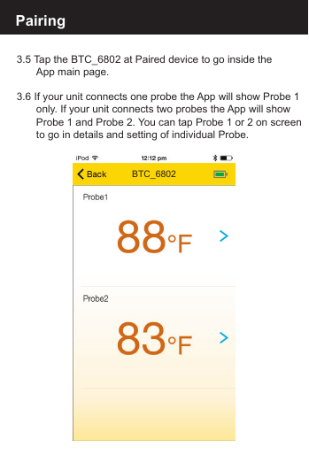 Pairing 3.5 Tap the BTC_6802 at Paired device to go inside the  App main page.3.6 If your unit connects one probe the App will show Probe 1  only. If your unit connects two probes the App will show   Probe 1 and Probe 2. You can tap Probe 1 or 2 on screen  to go in details and setting of individual Probe.BTC_6802