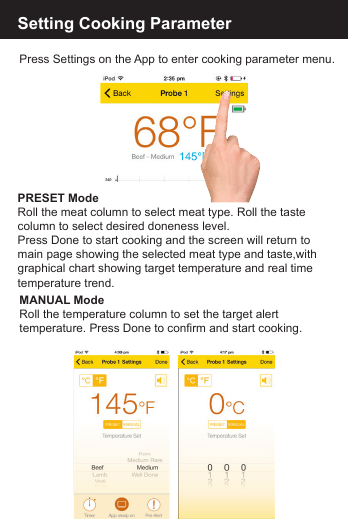 Setting Cooking ParameterPress Settings on the App to enter cooking parameter menu.PRESET Mode Roll the meat column to select meat type. Roll the taste column to select desired doneness level.Press Done to start cooking and the screen will return tomain page showing the selected meat type and taste,with graphical chart showing target temperature and real time temperature trend. MANUAL ModeRoll the temperature column to set the target alert temperature. Press Done to confirm and start cooking.