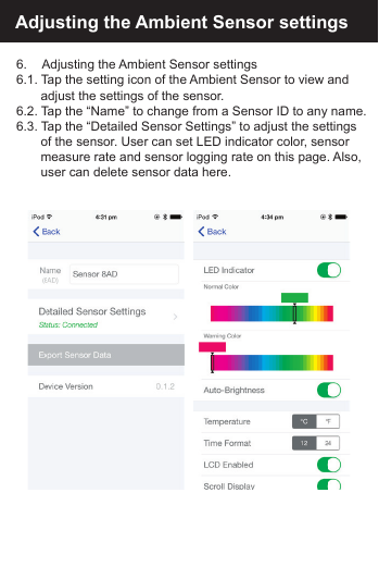 Adjusting the Ambient Sensor settings6.     Adjusting the Ambient Sensor settings6.1. Tap the setting icon of the Ambient Sensor to view and   adjust the settings of the sensor.6.2. Tap the &ldquo;Name&rdquo; to change from a Sensor ID to any name.6.3. Tap the &ldquo;Detailed Sensor Settings&rdquo; to adjust the settings   of the sensor. User can set LED indicator color, sensor   measure rate and sensor logging rate on this page. Also,   user can delete sensor data here.
