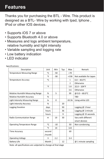 FeaturesThanks you for purchasing the BTL - Wire. This product is designed as a BTL- Wire by working with Ipad, Iphone , IPod or other IOS devices.&bull; Supports iOS 7 or above&bull; Supports Bluetooth 4.0 or above&bull; Measures and logs ambient temperature,    relative humidity and light intensity&bull; Variable sampling and logging rate&bull; Low battery indication&bull; LED indicator