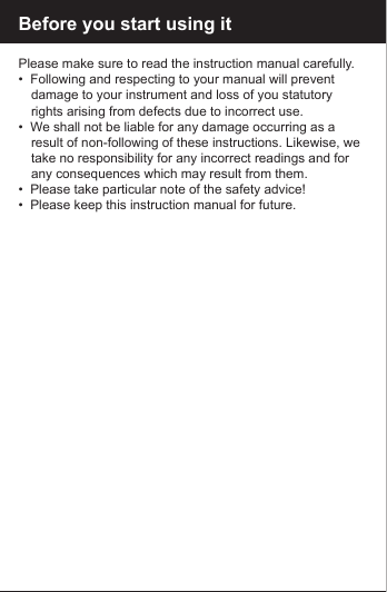 Before you start using itPlease make sure to read the instruction manual carefully.&bull;  Following and respecting to your manual will prevent      damage to your instrument and loss of you statutory      rights arising from defects due to incorrect use.&bull;  We shall not be liable for any damage occurring as a      result of non-following of these instructions. Likewise, we    take no responsibility for any incorrect readings and for    any consequences which may result from them.&bull;  Please take particular note of the safety advice!&bull;  Please keep this instruction manual for future.