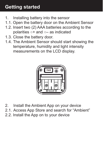 1.   Installing battery into the sensor1.1. Open the battery door on the Ambient Sensor1.2. Insert two (2) AAA batteries according to the   polarities ○+ and ○&ndash; as indicated1.3.  Close the battery door.1.4.  The Ambient Sensor should start showing the   temperature, humidity and light intensity  measurements on the LCD display.Getting started2.   Install the Ambient App on your device2.1.  Access App Store and search for &ldquo;Ambient&rdquo;2.2. Install the App on to your device
