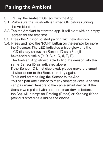 Pairing the Ambient3.    Pairing the Ambient Sensor with the App3.1.  Make sure the Bluetooth is turned ON before running    the  Ambient  app.3.2. Tap the Ambient to start the app. It will start with an empty   screen for the first time.3.3. Press the &ldquo;+&rdquo; icon to start pairing with new devices.3.4. Press and hold the &ldquo;PAIR&rdquo; button on the sensor for more  the 5 sensor. The LED indicates a blue glow and the    LCD display shows the Sensor ID as a 3-digit   hexadecimal value (0~9, A, b, C, d, E, F).  The Ambient App should able to find the sensor with the   same Sensor ID as indicated above.  If the Sensor ID is not displayed, please move the smart   device closer to the Sensor and try again.  Tap it and start pairing the Sensor to the App.  You can pair one Sensor to many smart devices, and you  can pair many Sensors to the same smart device. If the   Sensor was paired with another smart device before,   the App will prompt for Erasing (Erase) or Keeping (Keep)  previous stored data inside the device