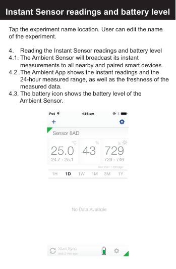 Edit the Experiment name:Instant Sensor readings and battery levelTap the experiment name location. User can edit the name of the experiment.4.     Reading the Instant Sensor readings and battery level4.1. The Ambient Sensor will broadcast its instant      measurements to all nearby and paired smart devices.4.2. The Ambient App shows the instant readings and the      24-hour measured range, as well as the freshness of the      measured  data.4.3. The battery icon shows the battery level of the     Ambient Sensor.