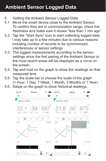 Ambient Sensor Logged Data5.      Getting the Ambient Sensor Logged Data5.1.  Move the smart device close to the Ambient Sensor.       To confirm they are in communication range, check the       freshness and make sure it shows &ldquo;less than 1 min ago&rdquo;.5.2.  Tap the &ldquo;Start Sync&rdquo; icon to start collecting logged data.     I may take up to a few minutes due to various reasons     including number of records to be synchronized,       interferences or sensor settings.5.3.  The logged measurements according to the sensor       settings since the first pairing of the Ambient Sensor or      the most recent erase will be displayed as a curve on        the  screen.5.4.  Tap and hold on the graph to show the readings on that      measured time5.5.  Tap the scale bar to choose the scale of the graph       (1 Hour, 1 Day, 1 Week, 1 Month, 3 Months or 1 Year).5.6.  Swipe on the graph to show historical readings.